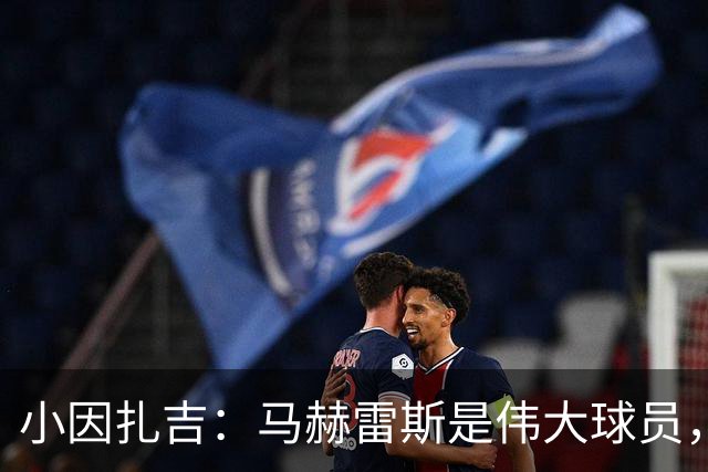 小因扎吉：马赫雷斯是伟大球员，鲁本-内维斯缺战北部区体育
